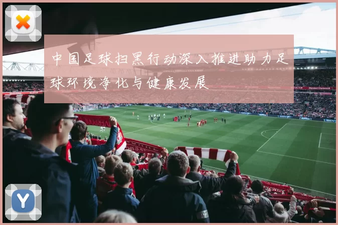 中国足球扫黑行动深入推进助力足球环境净化与健康发展