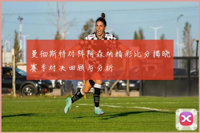 曼彻斯特对阵阿森纳精彩比分揭晓赛季对决回顾与分析