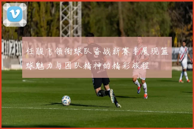 任骏飞领衔球队奋战新赛季展现篮球魅力与团队精神的精彩旅程