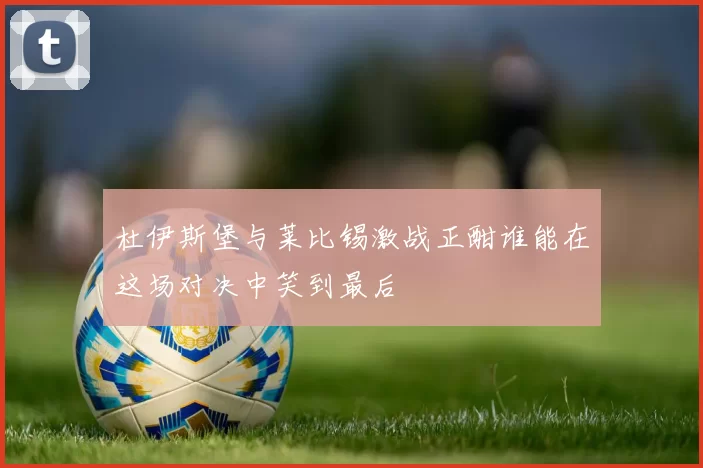 杜伊斯堡与莱比锡激战正酣谁能在这场对决中笑到最后