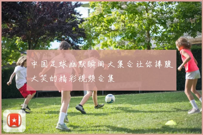 中国足球幽默瞬间大集合让你捧腹大笑的精彩视频合集