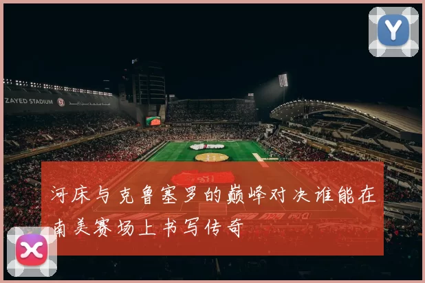 河床与克鲁塞罗的巅峰对决谁能在南美赛场上书写传奇