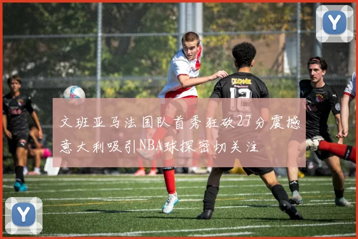 文班亚马法国队首秀狂砍27分震撼意大利吸引NBA球探密切关注