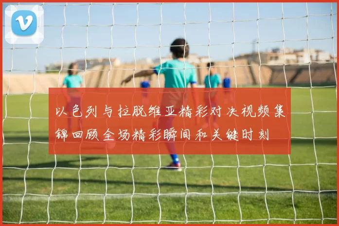 以色列与拉脱维亚精彩对决视频集锦回顾全场精彩瞬间和关键时刻