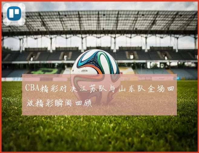 CBA精彩对决江苏队与山东队全场回放精彩瞬间回顾