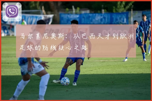 马尔基尼奥斯：从巴西天才到欧洲足球的防线核心之路