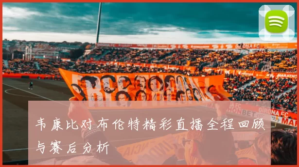 韦康比对布伦特精彩直播全程回顾与赛后分析