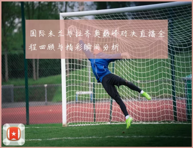 国际米兰与拉齐奥巅峰对决直播全程回顾与精彩瞬间分析